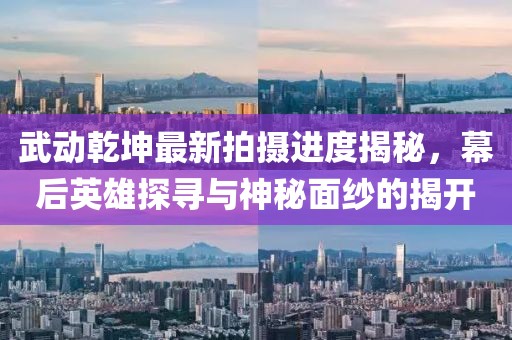 武動乾坤最新拍攝進度揭秘，幕后英雄探尋與神秘面紗的揭開