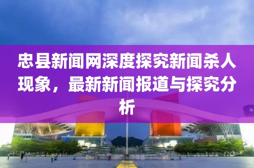 忠縣新聞網(wǎng)深度探究新聞殺人現(xiàn)象，最新新聞報(bào)道與探究分析