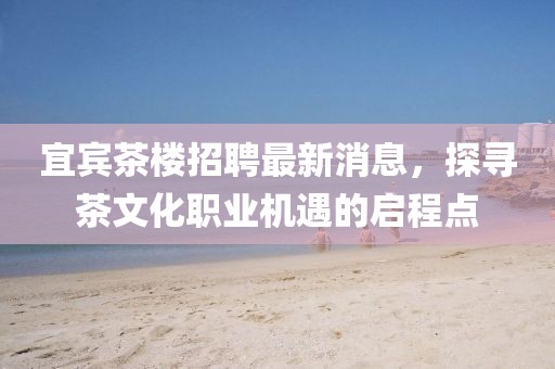 宜賓茶樓招聘最新消息，探尋茶文化職業(yè)機(jī)遇的啟程點(diǎn)