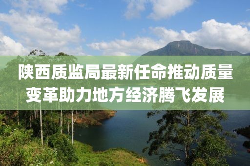 陜西質(zhì)監(jiān)局最新任命推動(dòng)質(zhì)量變革助力地方經(jīng)濟(jì)騰飛發(fā)展