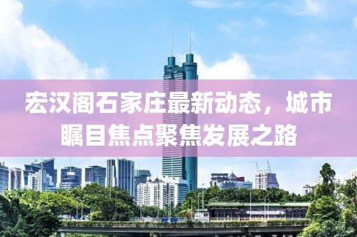 宏漢閣石家莊最新動(dòng)態(tài)，城市矚目焦點(diǎn)聚焦發(fā)展之路