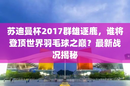 蘇迪曼杯2017群雄逐鹿，誰(shuí)將登頂世界羽毛球之巔？最新戰(zhàn)況揭秘