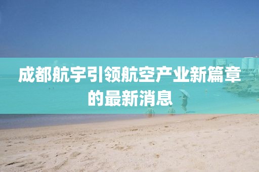 成都航宇引領(lǐng)航空產(chǎn)業(yè)新篇章的最新消息