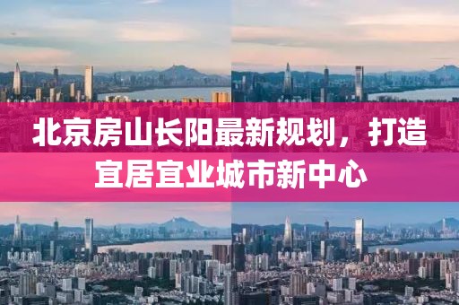北京房山長陽最新規(guī)劃，打造宜居宜業(yè)城市新中心