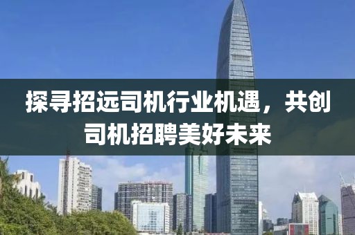 探尋招遠(yuǎn)司機(jī)行業(yè)機(jī)遇，共創(chuàng)司機(jī)招聘美好未來