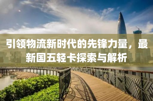 引領(lǐng)物流新時代的先鋒力量，最新國五輕卡探索與解析