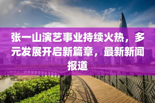 張一山演藝事業(yè)持續(xù)火熱，多元發(fā)展開啟新篇章，最新新聞報道