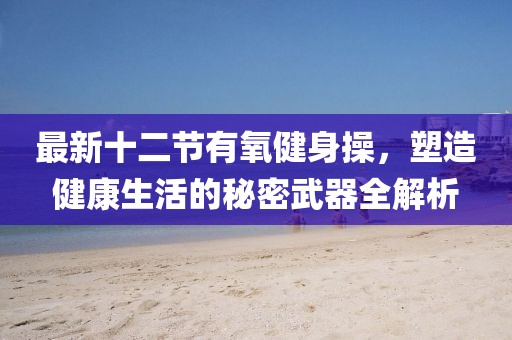 最新十二節(jié)有氧健身操，塑造健康生活的秘密武器全解析