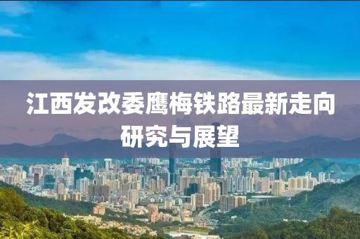 江西發(fā)改委鷹梅鐵路最新走向研究與展望