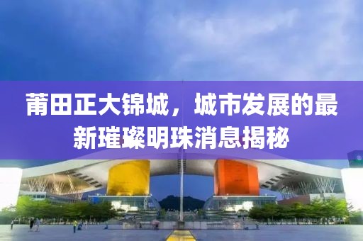 莆田正大錦城，城市發(fā)展的最新璀璨明珠消息揭秘