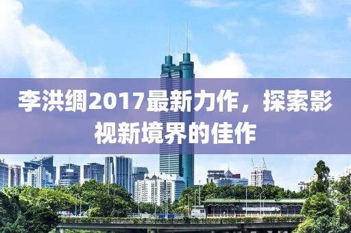李洪綢2017最新力作，探索影視新境界的佳作