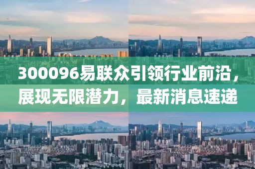 300096易聯(lián)眾引領行業(yè)前沿，展現(xiàn)無限潛力，最新消息速遞