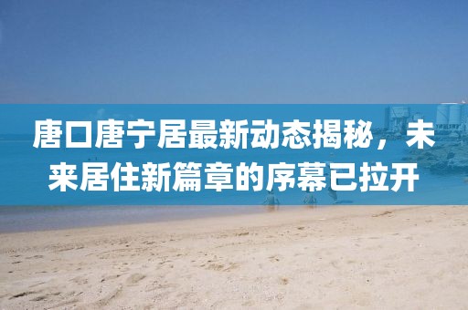 唐口唐寧居最新動(dòng)態(tài)揭秘，未來居住新篇章的序幕已拉開