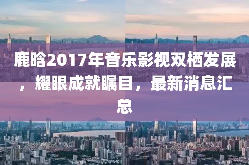 鹿晗2017年音樂影視雙棲發(fā)展，耀眼成就矚目，最新消息匯總