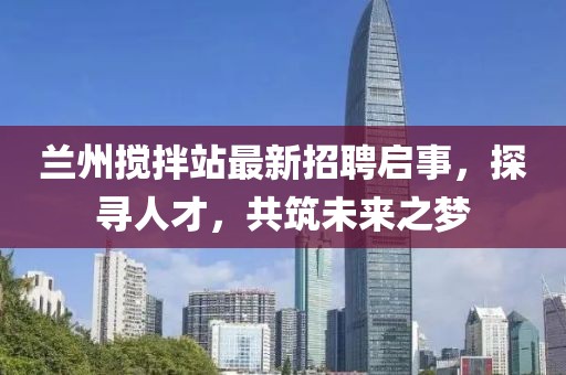 蘭州攪拌站最新招聘啟事，探尋人才，共筑未來之夢(mèng)