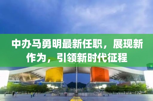 中辦馬勇明最新任職，展現(xiàn)新作為，引領(lǐng)新時(shí)代征程