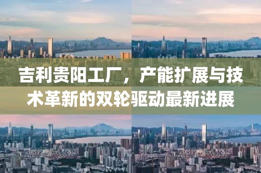 吉利貴陽(yáng)工廠，產(chǎn)能擴(kuò)展與技術(shù)革新的雙輪驅(qū)動(dòng)最新進(jìn)展