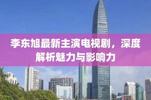 李東旭最新主演電視劇，深度解析魅力與影響力