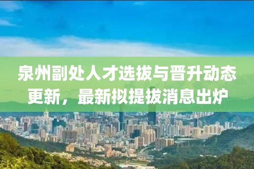 泉州副處人才選拔與晉升動(dòng)態(tài)更新，最新擬提拔消息出爐