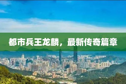 都市兵王龍麟，最新傳奇篇章
