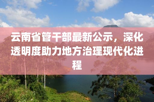 云南省管干部最新公示，深化透明度助力地方治理現(xiàn)代化進程