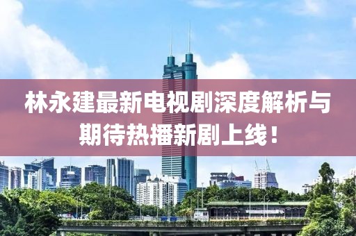 林永建最新電視劇深度解析與期待熱播新劇上線！