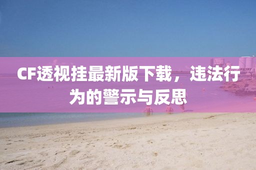 CF透視掛最新版下載，違法行為的警示與反思