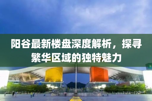 陽谷最新樓盤深度解析，探尋繁華區(qū)域的獨特魅力