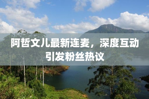 阿哲文兒最新連麥，深度互動引發(fā)粉絲熱議