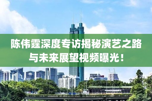 陳偉霆深度專訪揭秘演藝之路與未來展望視頻曝光！