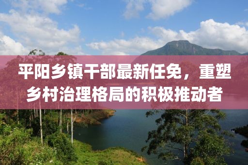 平陽(yáng)鄉(xiāng)鎮(zhèn)干部最新任免，重塑鄉(xiāng)村治理格局的積極推動(dòng)者