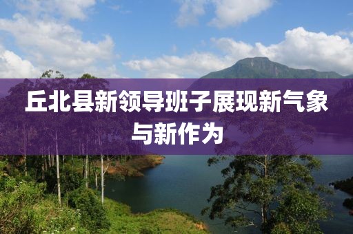 丘北縣新領(lǐng)導(dǎo)班子展現(xiàn)新氣象與新作為