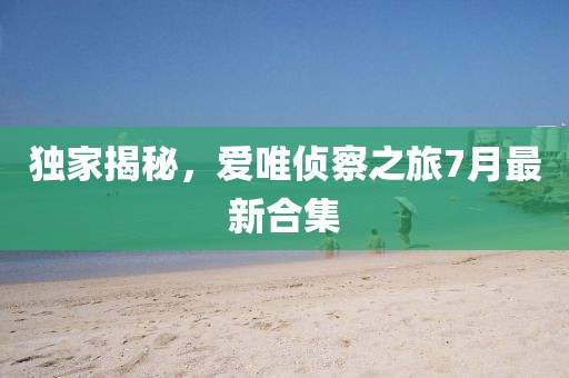 獨(dú)家揭秘，愛唯偵察之旅7月最新合集