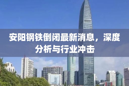 安陽(yáng)鋼鐵倒閉最新消息，深度分析與行業(yè)沖擊