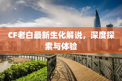 CF老白最新生化解說，深度探索與體驗(yàn)