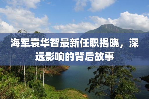海軍袁華智最新任職揭曉，深遠(yuǎn)影響的背后故事
