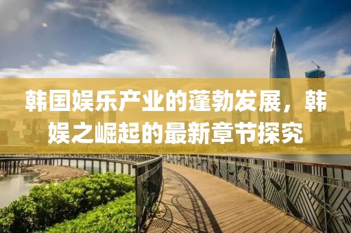 韓國娛樂產(chǎn)業(yè)的蓬勃發(fā)展，韓娛之崛起的最新章節(jié)探究