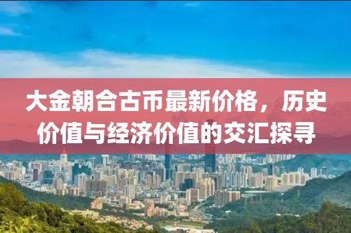 大金朝合古幣最新價(jià)格，歷史價(jià)值與經(jīng)濟(jì)價(jià)值的交匯探尋