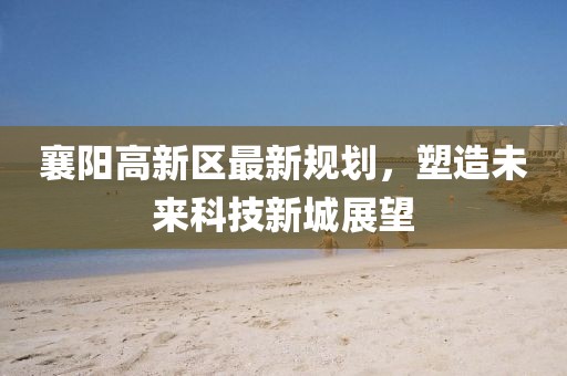 襄陽高新區(qū)最新規(guī)劃，塑造未來科技新城展望