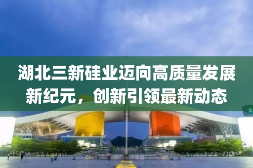 湖北三新硅業(yè)邁向高質(zhì)量發(fā)展新紀(jì)元，創(chuàng)新引領(lǐng)最新動(dòng)態(tài)
