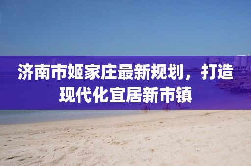 濟(jì)南市姬家莊最新規(guī)劃，打造現(xiàn)代化宜居新市鎮(zhèn)