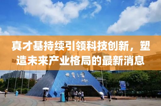 真才基持續(xù)引領(lǐng)科技創(chuàng)新，塑造未來(lái)產(chǎn)業(yè)格局的最新消息