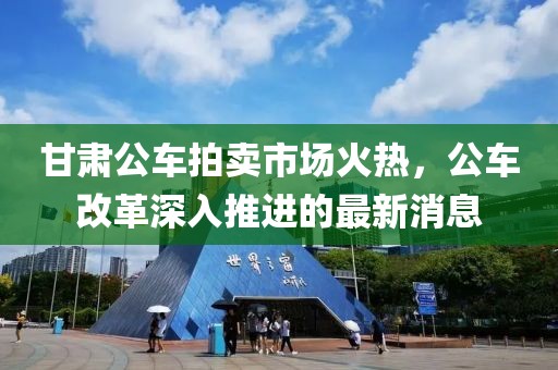 甘肅公車(chē)拍賣(mài)市場(chǎng)火熱，公車(chē)改革深入推進(jìn)的最新消息
