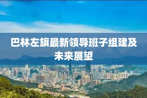 巴林左旗最新領(lǐng)導(dǎo)班子組建及未來(lái)展望