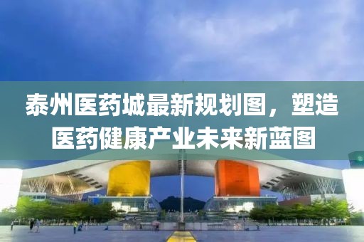 泰州醫(yī)藥城最新規(guī)劃圖，塑造醫(yī)藥健康產(chǎn)業(yè)未來(lái)新藍(lán)圖