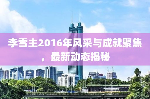 李雪主2016年風(fēng)采與成就聚焦，最新動(dòng)態(tài)揭秘