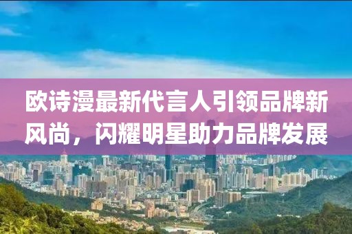 歐詩漫最新代言人引領(lǐng)品牌新風(fēng)尚，閃耀明星助力品牌發(fā)展