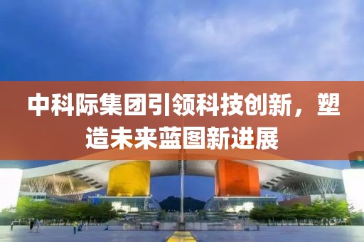 中科際集團(tuán)引領(lǐng)科技創(chuàng)新，塑造未來藍(lán)圖新進(jìn)展