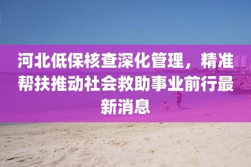 河北低保核查深化管理，精準(zhǔn)幫扶推動社會救助事業(yè)前行最新消息