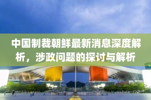 中國制裁朝鮮最新消息深度解析，涉政問題的探討與解析